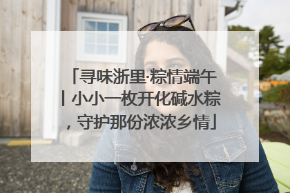 寻味浙里·粽情端午丨小小一枚开化碱水粽，守护那份浓浓乡情