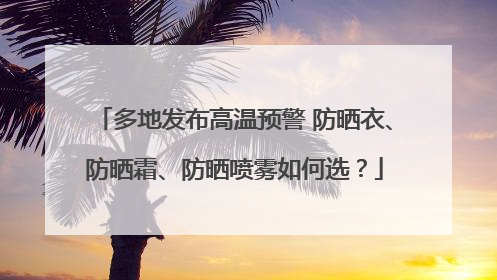 多地发布高温预警 防晒衣、防晒霜、防晒喷雾如何选？