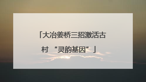 大冶姜桥三招激活古村 “灵韵基因”