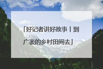 好记者讲好故事丨到广袤的乡村田间去