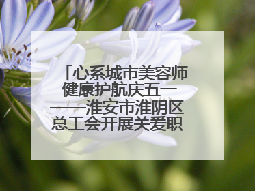 心系城市美容师 健康护航庆五一——淮安市淮阴区总工会开展关爱职工体检活动