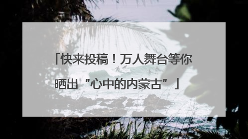 快来投稿！万人舞台等你晒出“心中的内蒙古”