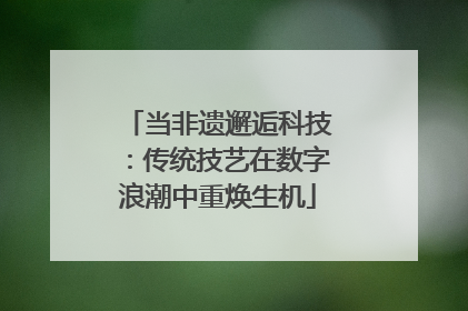 当非遗邂逅科技：传统技艺在数字浪潮中重焕生机