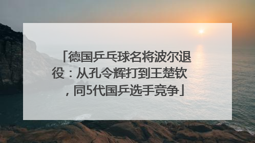 德国乒乓球名将波尔退役：从孔令辉打到王楚钦，同5代国乒选手竞争