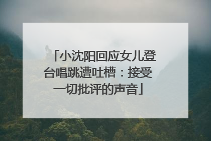小沈阳回应女儿登台唱跳遭吐槽：接受一切批评的声音