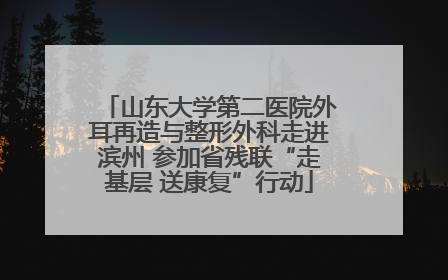 山东大学第二医院外耳再造与整形外科走进滨州 参加省残联“走基层 送康复”行动
