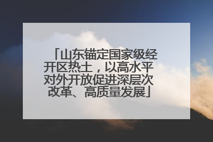 山东锚定国家级经开区热土，以高水平对外开放促进深层次改革、高质量发展