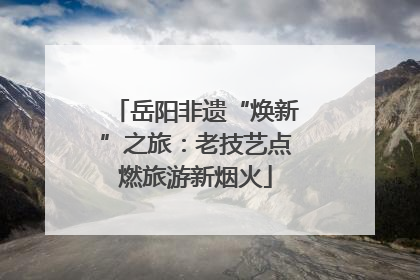 岳阳非遗“焕新”之旅：老技艺点燃旅游新烟火