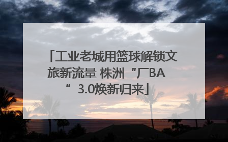 工业老城用篮球解锁文旅新流量 株洲“厂BA”3.0焕新归来