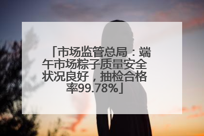 市场监管总局：端午市场粽子质量安全状况良好，抽检合格率99.78%