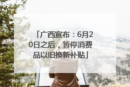 广西宣布：6月20日之后，暂停消费品以旧换新补贴