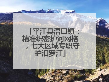 平江县浯口镇：精准织密护河网格，七大区域专职守护汨罗江