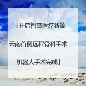 开启智慧医疗新篇 云南首例远程骨科手术机器人手术完成