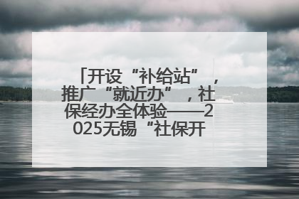 开设“补给站”，推广“就近办”，社保经办全体验——2025无锡“社保开放月”活动开启