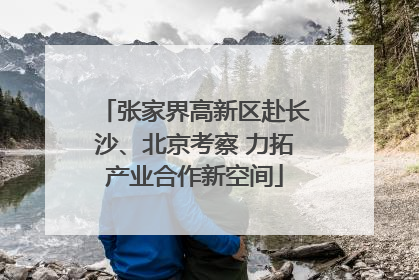 张家界高新区赴长沙、北京考察 力拓产业合作新空间
