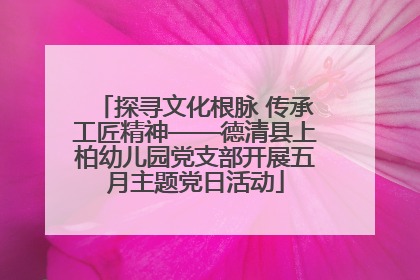 探寻文化根脉 传承工匠精神——德清县上柏幼儿园党支部开展五月主题党日活动