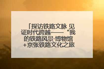 探访铁路文脉 见证时代跨越——“我的铁路风景·博物馆+京张铁路文化之旅”活动在京启动