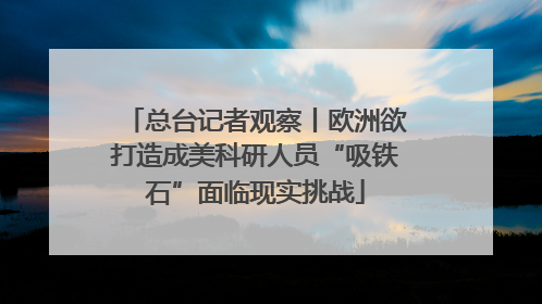 总台记者观察丨欧洲欲打造成美科研人员“吸铁石”面临现实挑战