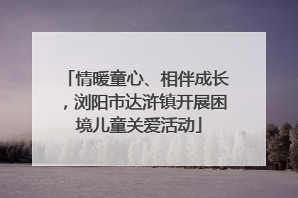 情暖童心、相伴成长，浏阳市达浒镇开展困境儿童关爱活动
