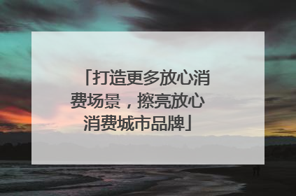 打造更多放心消费场景，擦亮放心消费城市品牌