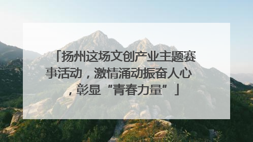扬州这场文创产业主题赛事活动，激情涌动振奋人心，彰显“青春力量”