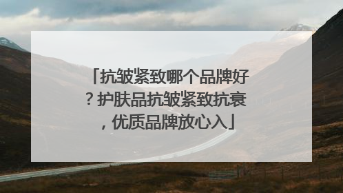 抗皱紧致哪个品牌好？护肤品抗皱紧致抗衰，优质品牌放心入