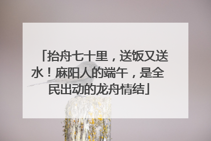 抬舟七十里，送饭又送水！麻阳人的端午，是全民出动的龙舟情结