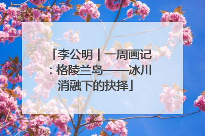 李公明｜一周画记：格陵兰岛——冰川消融下的抉择