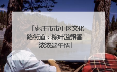 枣庄市市中区文化路街道：粽叶溢飘香 浓浓端午情