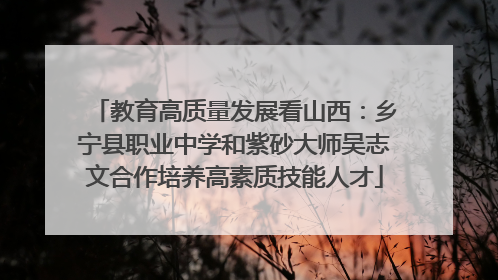 教育高质量发展看山西：乡宁县职业中学和紫砂大师吴志文合作培养高素质技能人才