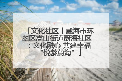 文化社区丨威海市环翠区嵩山街道蔚海社区：文化融心 共建幸福“悦龄蔚海”
