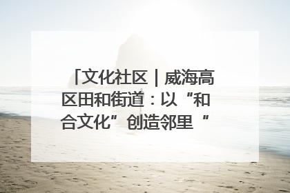 文化社区｜威海高区田和街道：以“和合文化”创造邻里“和合之美”