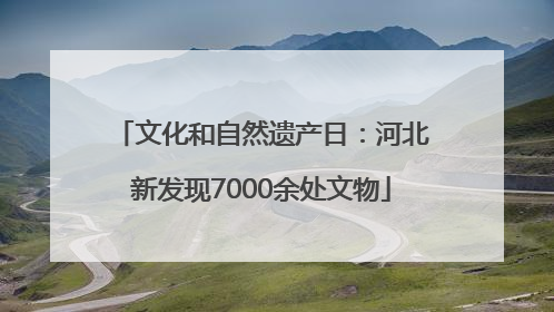 文化和自然遗产日：河北新发现7000余处文物