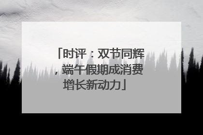 时评：双节同辉，端午假期成消费增长新动力