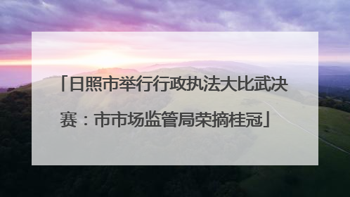 日照市举行行政执法大比武决赛：市市场监管局荣摘桂冠