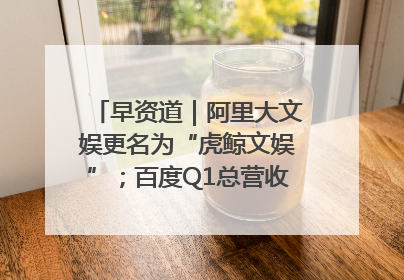 早资道｜阿里大文娱更名为“虎鲸文娱”；百度Q1总营收325亿元超预期