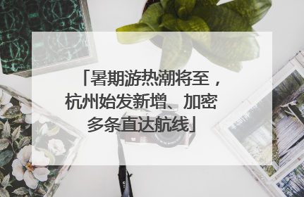 暑期游热潮将至，杭州始发新增、加密多条直达航线