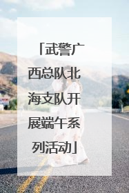 武警广西总队北海支队开展端午系列活动