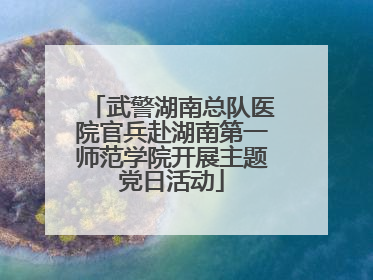 武警湖南总队医院官兵赴湖南第一师范学院开展主题党日活动