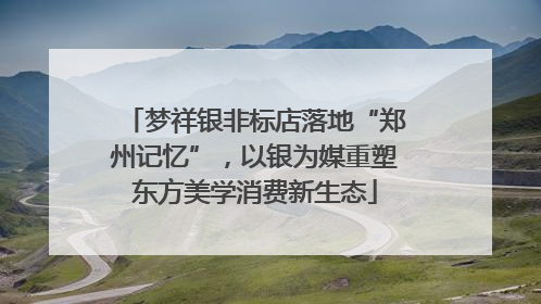 梦祥银非标店落地“郑州记忆”，以银为媒重塑东方美学消费新生态