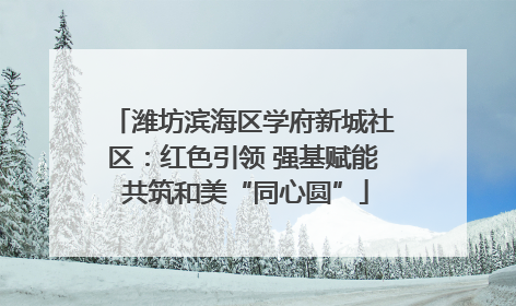 潍坊滨海区学府新城社区：红色引领 强基赋能 共筑和美“同心圆”