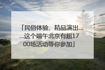 民俗体验、精品演出……这个端午北京有超1700场活动等你参加