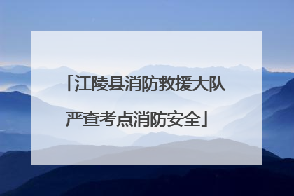 江陵县消防救援大队严查考点消防安全