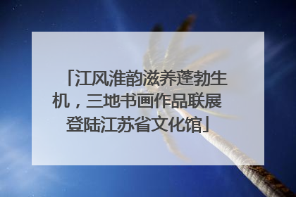 江风淮韵滋养蓬勃生机，三地书画作品联展登陆江苏省文化馆