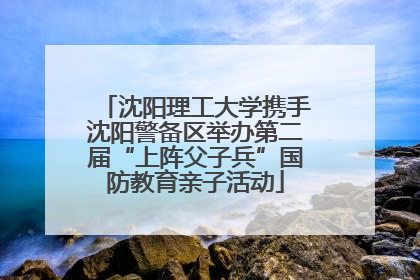 沈阳理工大学携手沈阳警备区举办第二届“上阵父子兵”国防教育亲子活动