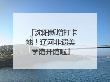 沈阳新增打卡地！辽河非遗美学馆开馆啦