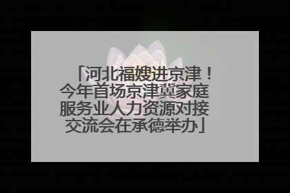 河北福嫂进京津！今年首场京津冀家庭服务业人力资源对接交流会在承德举办