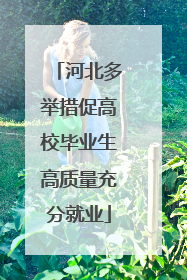 河北多举措促高校毕业生高质量充分就业