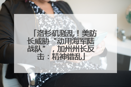 洛杉矶骚乱！美防长威胁“动用海军陆战队”，加州州长反击：精神错乱