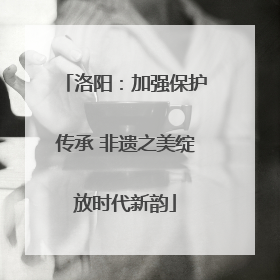 洛阳：加强保护传承 非遗之美绽放时代新韵